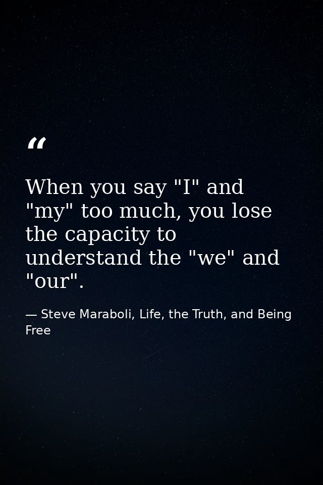 When you say "I" and "my" too much, you lose the capacity to understand the "we" and "our". — Steve Maraboli, Life, the Truth, and Being Free
