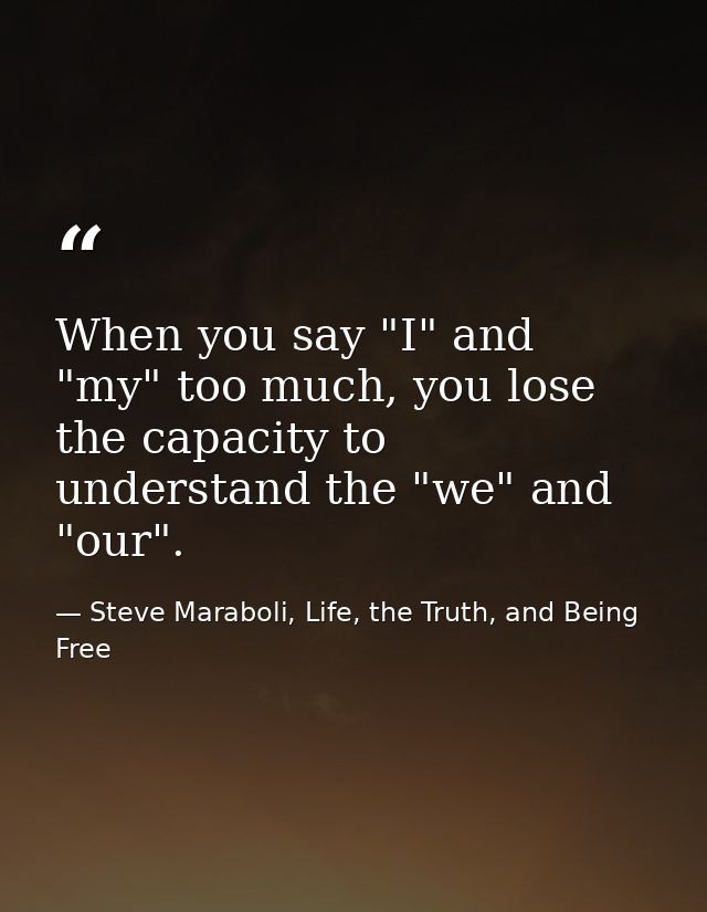 When you say "I" and "my" too much, you lose the capacity to understand the "we" and "our". — Steve Maraboli, Life, the Truth, and Being Free
