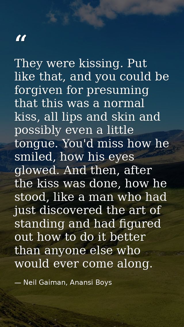 They were kissing. Put like that, and you could be forgiven for presuming that this was a normal kiss, all lips and skin — Neil Gaiman, Anansi Boys