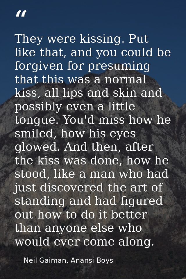 They were kissing. Put like that, and you could be forgiven for presuming that this was a normal kiss, all lips and skin — Neil Gaiman, Anansi Boys