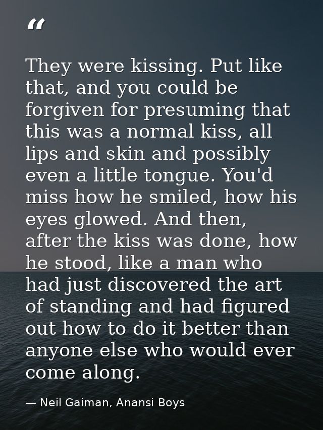 They were kissing. Put like that, and you could be forgiven for presuming that this was a normal kiss, all lips and skin — Neil Gaiman, Anansi Boys