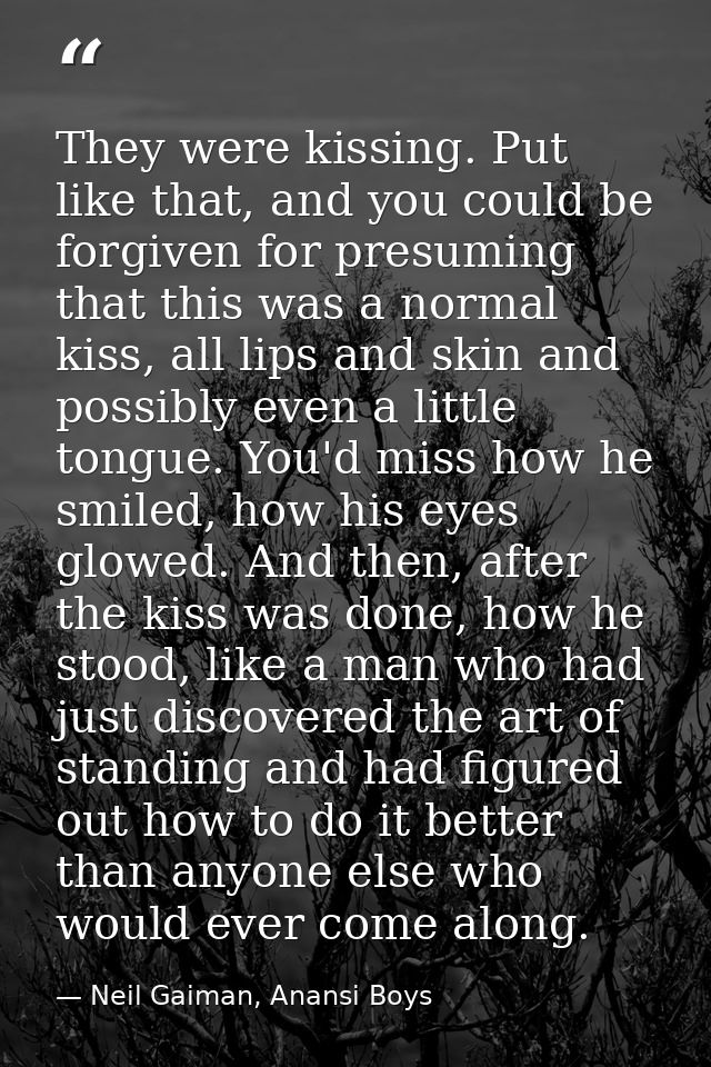 They were kissing. Put like that, and you could be forgiven for presuming that this was a normal kiss, all lips and skin — Neil Gaiman, Anansi Boys