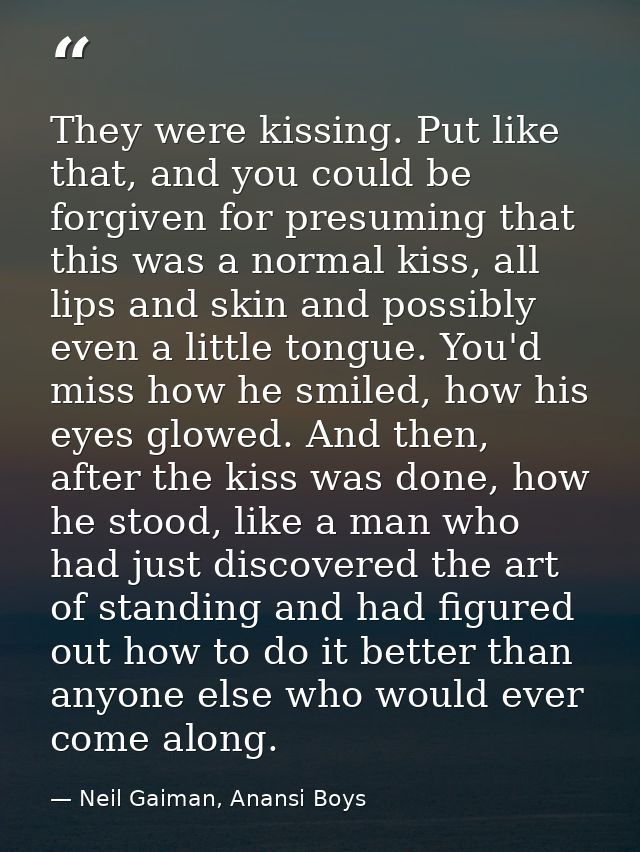 They were kissing. Put like that, and you could be forgiven for presuming that this was a normal kiss, all lips and skin — Neil Gaiman, Anansi Boys