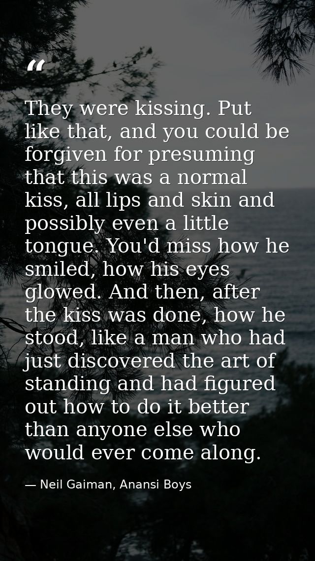They were kissing. Put like that, and you could be forgiven for presuming that this was a normal kiss, all lips and skin — Neil Gaiman, Anansi Boys