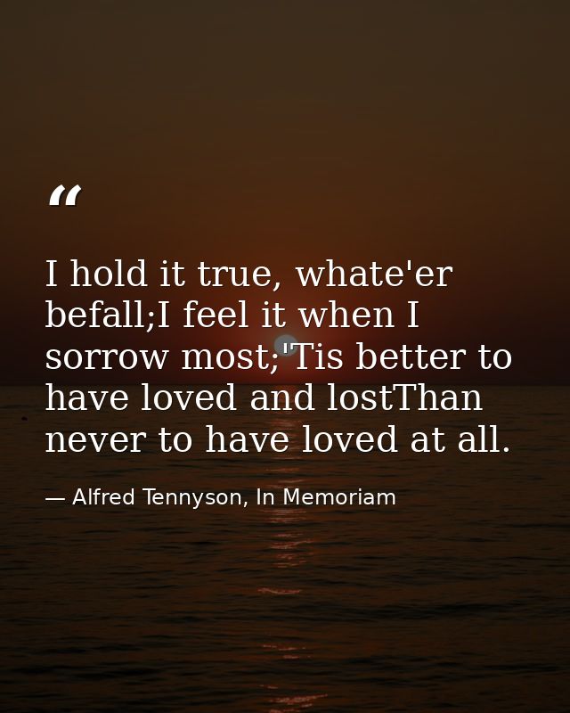 I hold it true, whate'er befall;I feel it when I sorrow most;'Tis better to have loved and lostThan never to have loved  — Alfred Tennyson, In Memoriam