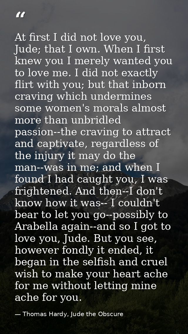 At first I did not love you, Jude; that I own. When I first knew you I merely wanted you to love me. I did not exactly f — Thomas Hardy, Jude the Obscure
