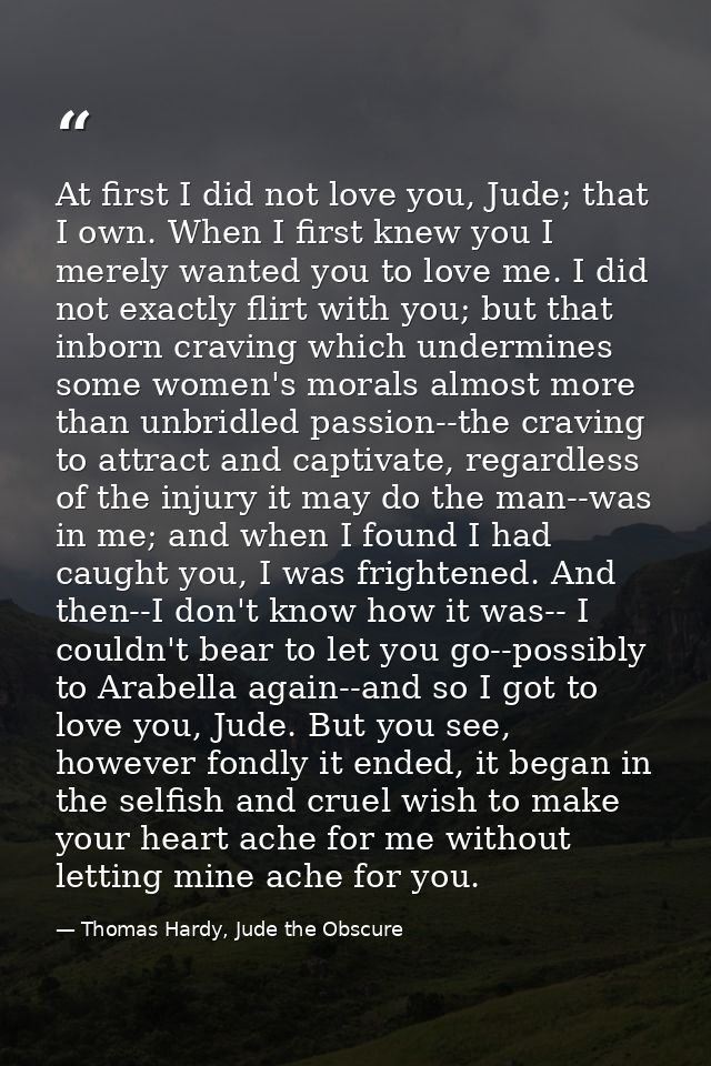 At first I did not love you, Jude; that I own. When I first knew you I merely wanted you to love me. I did not exactly f — Thomas Hardy, Jude the Obscure