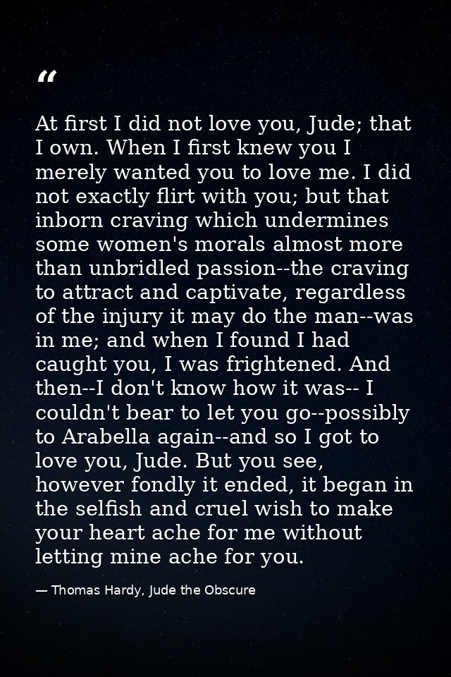 At first I did not love you, Jude; that I own. When I first knew you I merely wanted you to love me. I did not exactly f — Thomas Hardy, Jude the Obscure