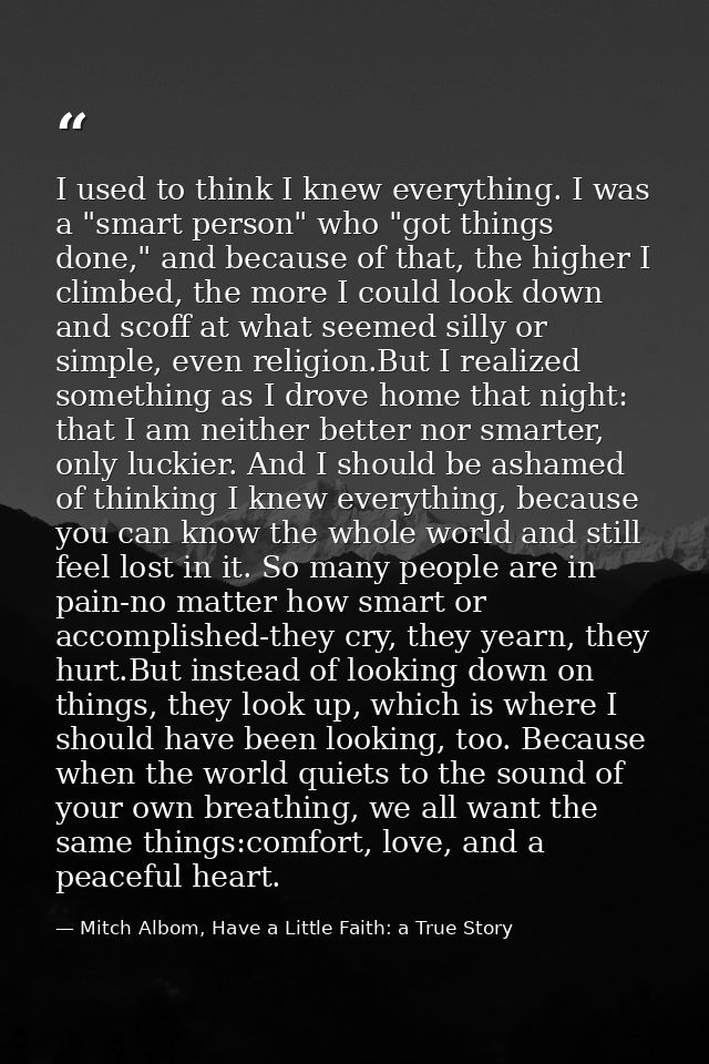 I used to think I knew everything. I was a "smart person" who "got things done," and because of that, the higher I climb — Mitch Albom, Have a Little Faith: a True Story