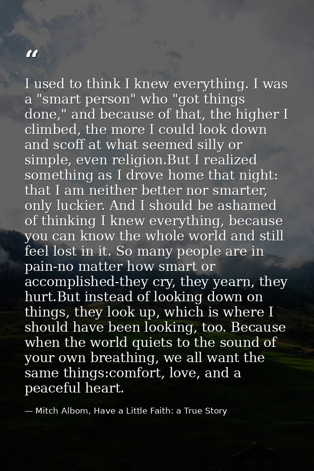 I used to think I knew everything. I was a "smart person" who "got things done," and because of that, the higher I climb — Mitch Albom, Have a Little Faith: a True Story