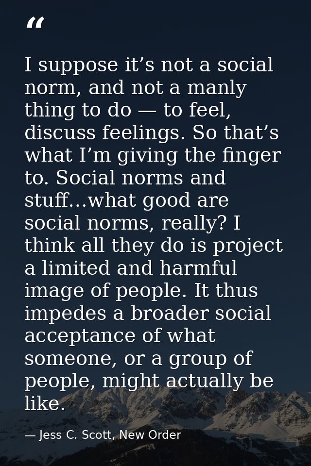 I suppose it’s not a social norm, and not a manly thing to do — to feel, discuss feelings. So that’s what I’m giving the — Jess C. Scott, New Order