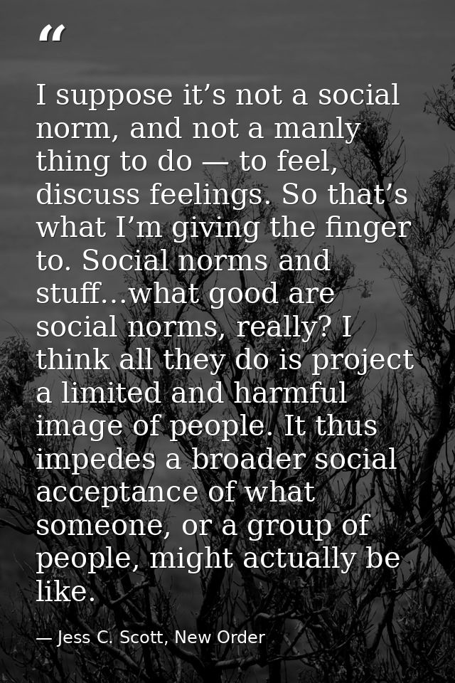 I suppose it’s not a social norm, and not a manly thing to do — to feel, discuss feelings. So that’s what I’m giving the — Jess C. Scott, New Order