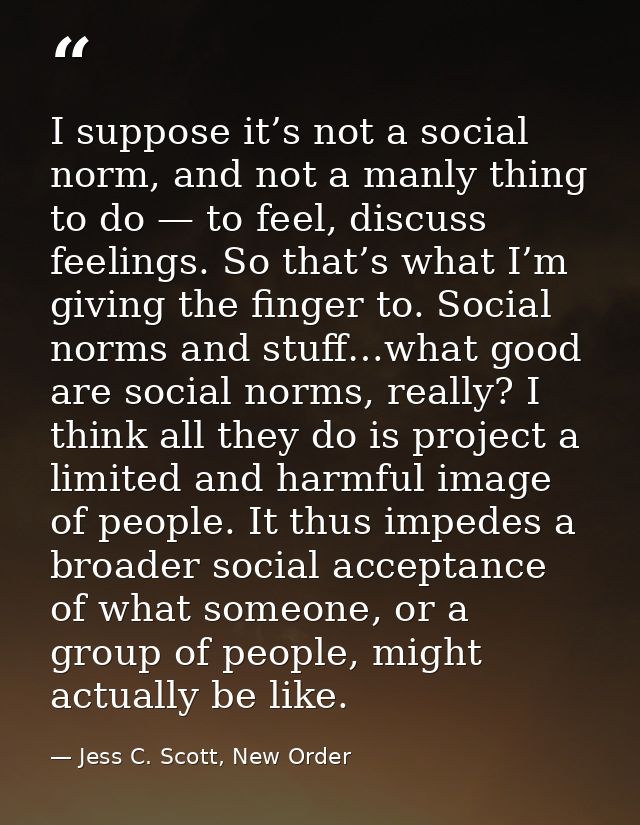 I suppose it’s not a social norm, and not a manly thing to do — to feel, discuss feelings. So that’s what I’m giving the — Jess C. Scott, New Order