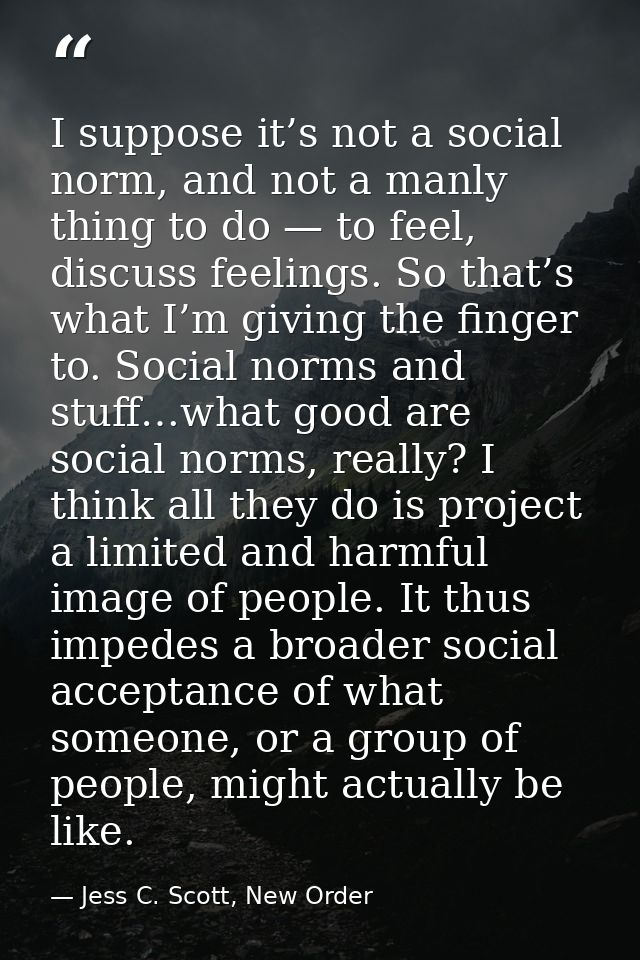 I suppose it’s not a social norm, and not a manly thing to do — to feel, discuss feelings. So that’s what I’m giving the — Jess C. Scott, New Order