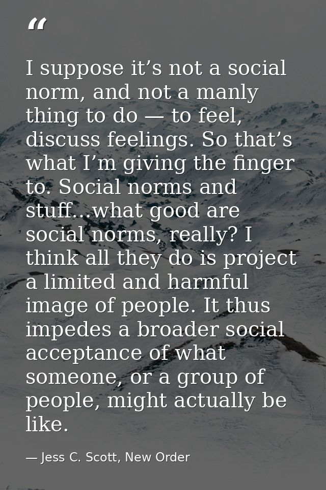 I suppose it’s not a social norm, and not a manly thing to do — to feel, discuss feelings. So that’s what I’m giving the — Jess C. Scott, New Order