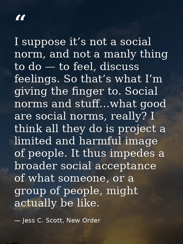 I suppose it’s not a social norm, and not a manly thing to do — to feel, discuss feelings. So that’s what I’m giving the — Jess C. Scott, New Order