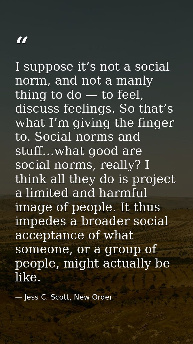 I suppose it’s not a social norm, and not a manly thing to do — to feel, discuss feelings. So that’s what I’m giving the — Jess C. Scott, New Order
