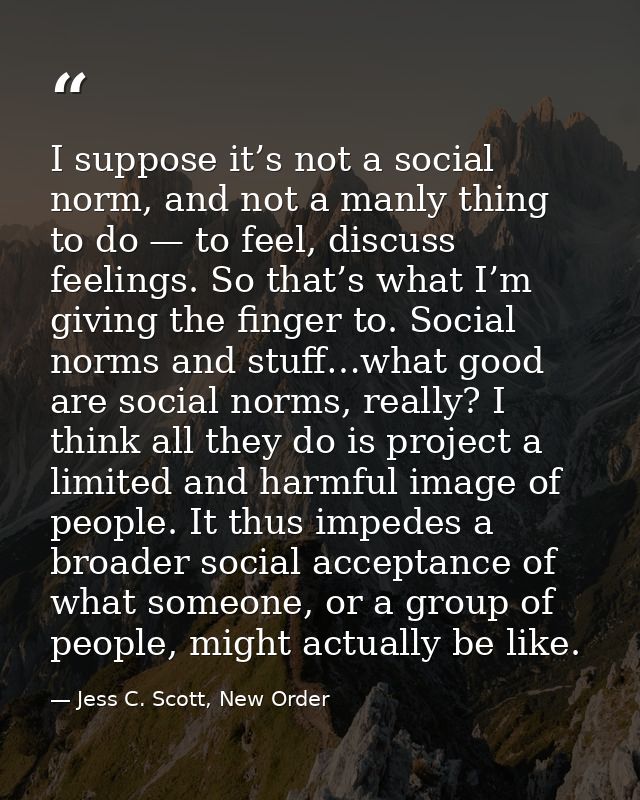 I suppose it’s not a social norm, and not a manly thing to do — to feel, discuss feelings. So that’s what I’m giving the — Jess C. Scott, New Order