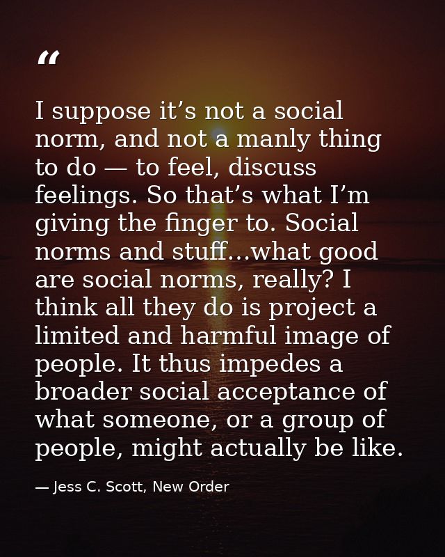 I suppose it’s not a social norm, and not a manly thing to do — to feel, discuss feelings. So that’s what I’m giving the — Jess C. Scott, New Order