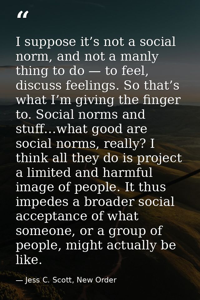 I suppose it’s not a social norm, and not a manly thing to do — to feel, discuss feelings. So that’s what I’m giving the — Jess C. Scott, New Order