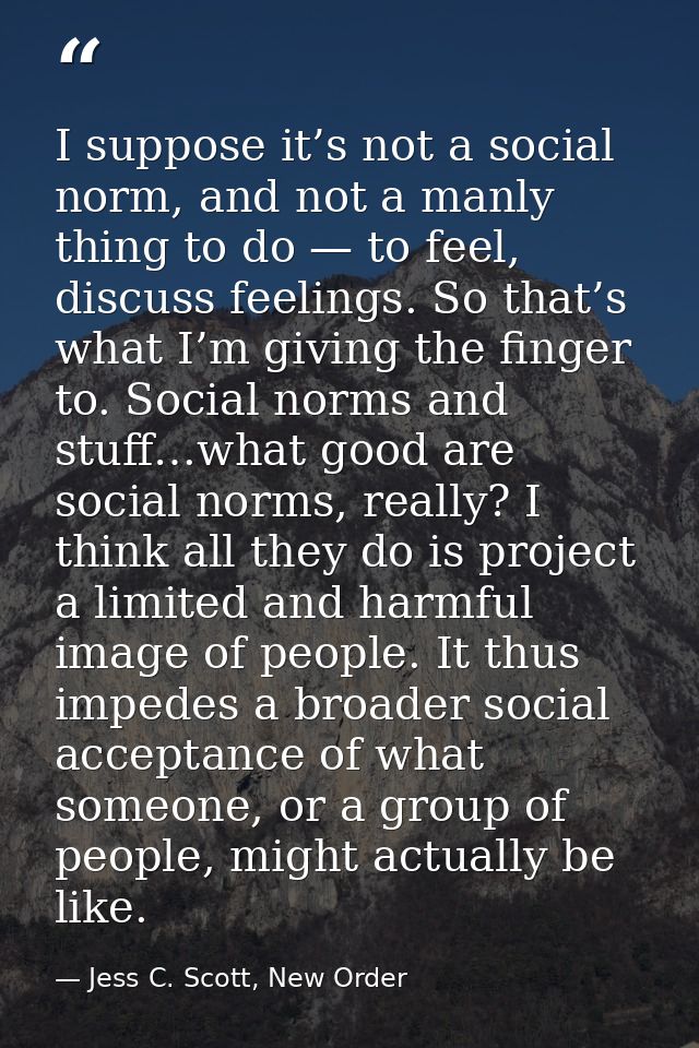 I suppose it’s not a social norm, and not a manly thing to do — to feel, discuss feelings. So that’s what I’m giving the — Jess C. Scott, New Order