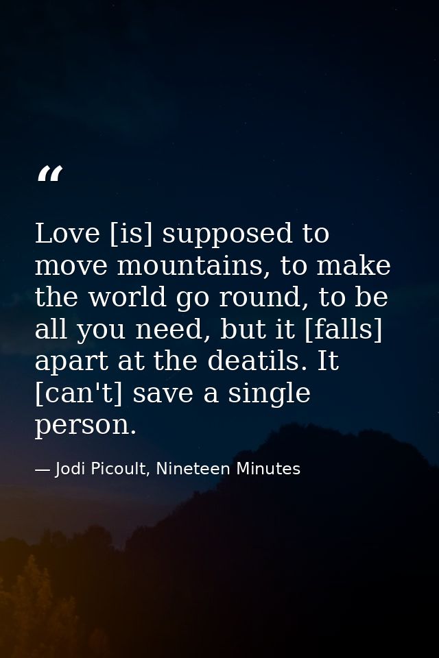 Love [is] supposed to move mountains, to make the world go round, to be all you need, but it [falls] apart at the deatil — Jodi Picoult, Nineteen Minutes