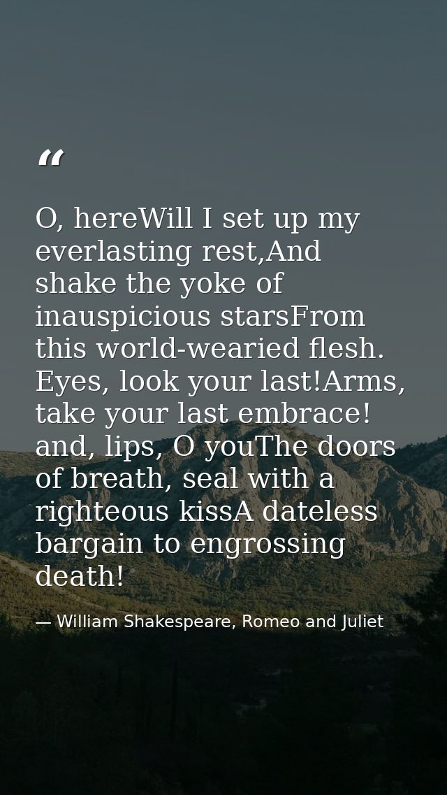 O, hereWill I set up my everlasting rest,And shake the yoke of inauspicious starsFrom this world-wearied flesh. Eyes, lo — William Shakespeare, Romeo and Juliet