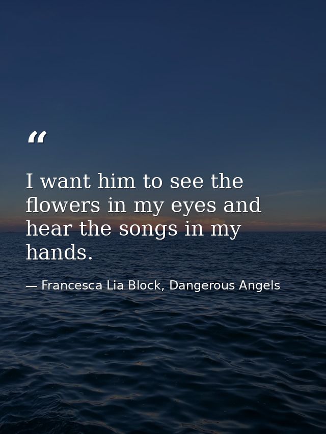 I want him to see the flowers in my eyes and hear the songs in my hands. — Francesca Lia Block, Dangerous Angels