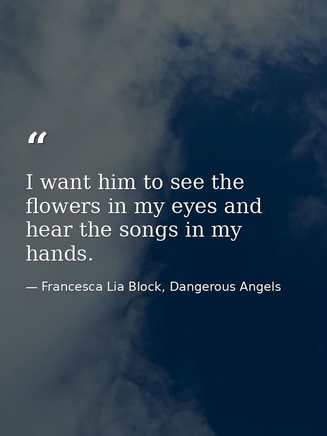 I want him to see the flowers in my eyes and hear the songs in my hands. — Francesca Lia Block, Dangerous Angels