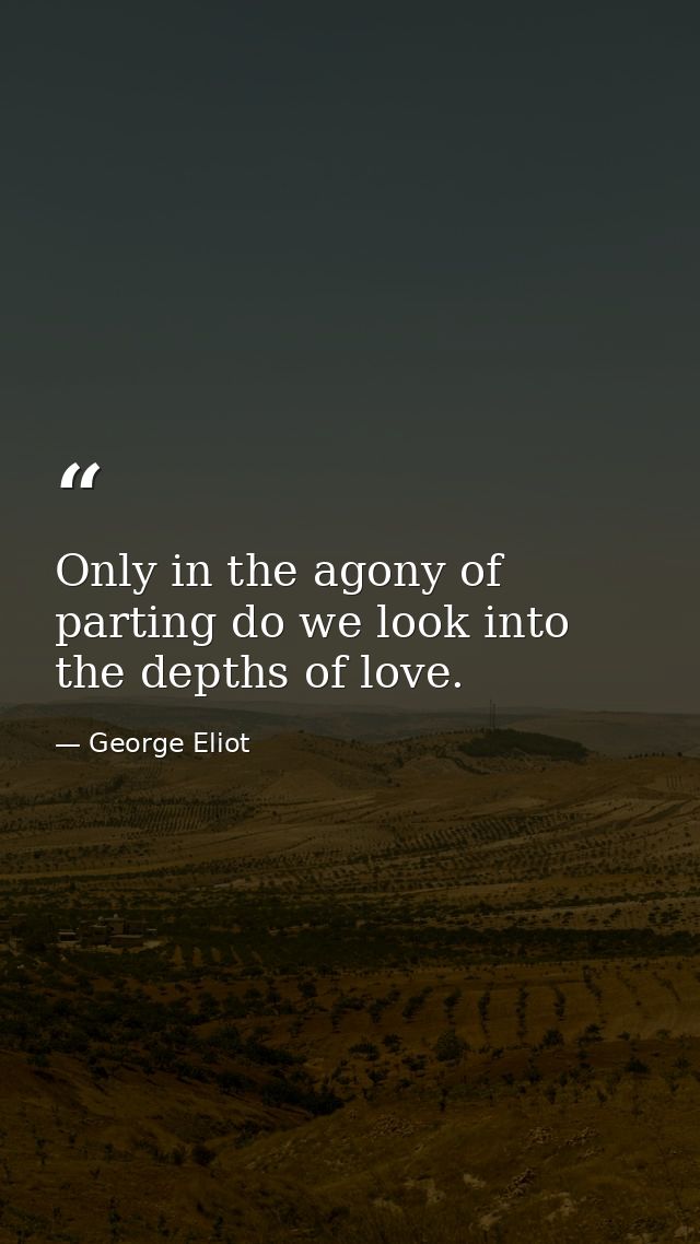 Only in the agony of parting do we look into the depths of love. — George Eliot