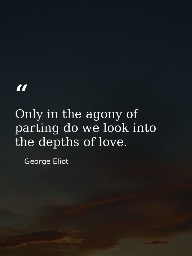 Only in the agony of parting do we look into the depths of love. — George Eliot