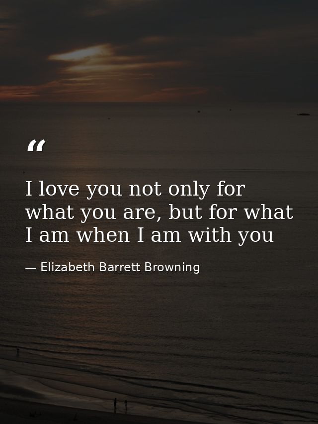 I love you not only for what you are, but for what I am when I am with you — Elizabeth Barrett Browning