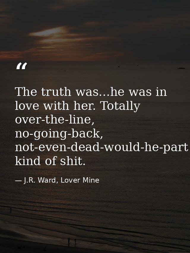 The truth was...he was in love with her. Totally over-the-line, no-going-back, not-even-dead-would-he-part kind of shit. — J.R. Ward, Lover Mine