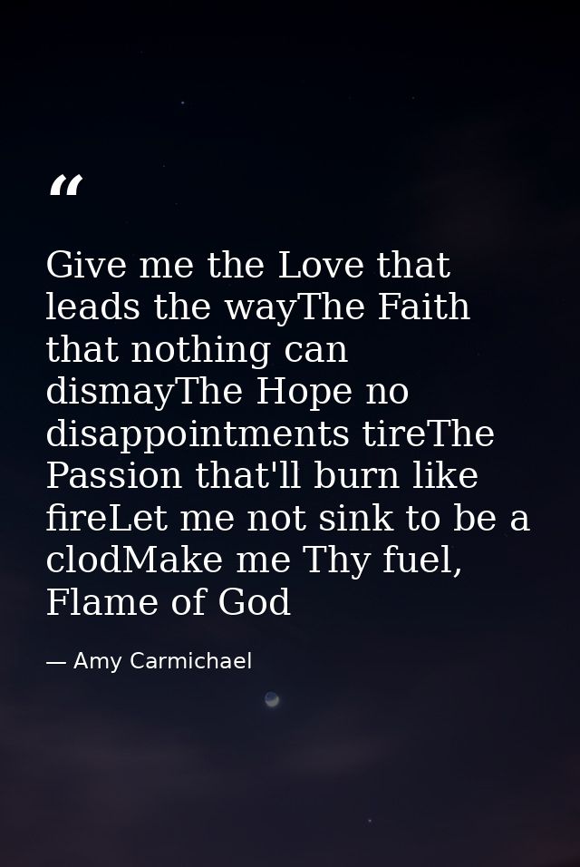 Give me the Love that leads the wayThe Faith that nothing can dismayThe Hope no disappointments tireThe Passion that'll  — Amy Carmichael
