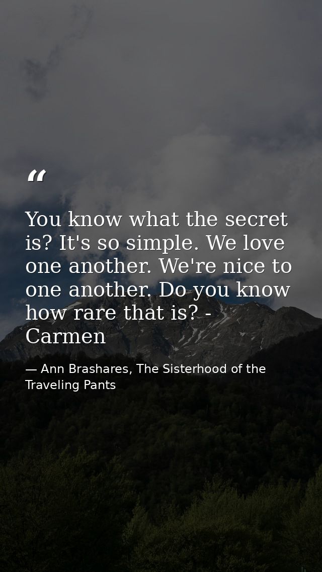 You know what the secret is? It's so simple. We love one another. We're nice to one another. Do you know how rare that i — Ann Brashares, The Sisterhood of the Traveling Pants