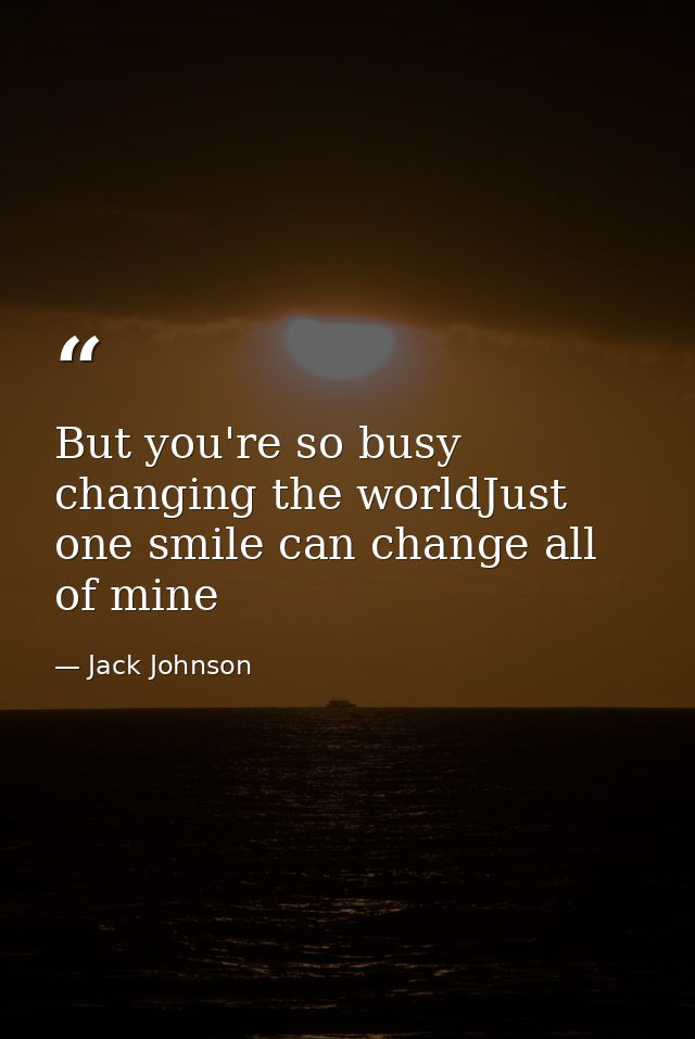 But you're so busy changing the worldJust one smile can change all of mine — Jack Johnson