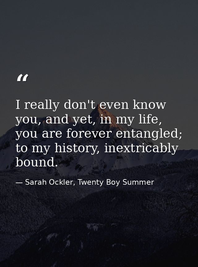 I really don't even know you, and yet, in my life, you are forever entangled; to my history, inextricably bound. — Sarah Ockler, Twenty Boy Summer