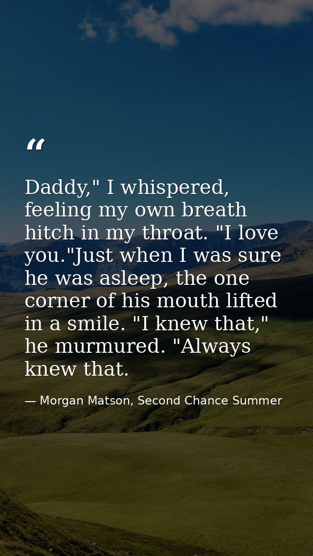 Daddy," I whispered, feeling my own breath hitch in my throat. "I love you."Just when I was sure he was asleep, the one  — Morgan Matson, Second Chance Summer