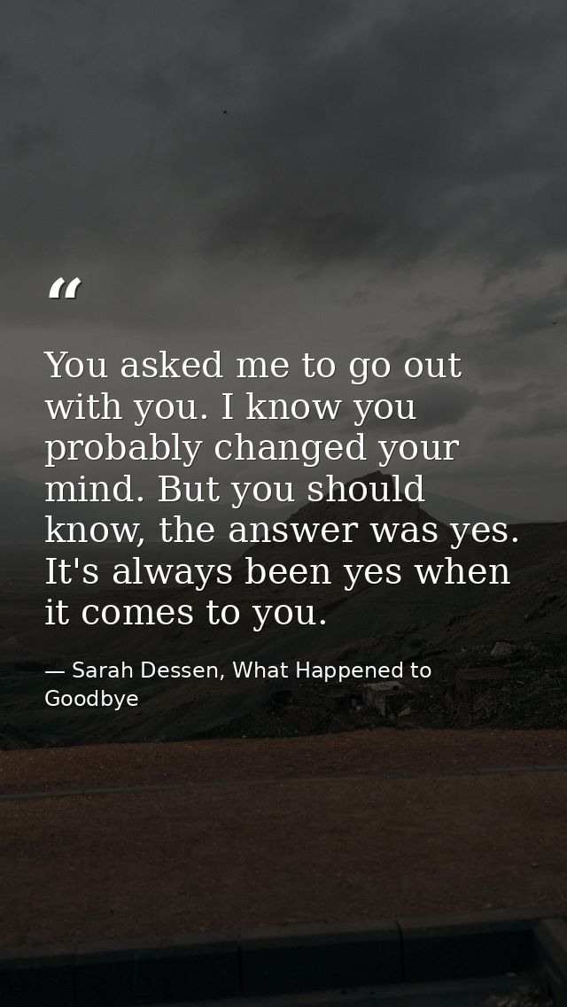 You asked me to go out with you. I know you probably changed your mind. But you should know, the answer was yes. It's al — Sarah Dessen, What Happened to Goodbye