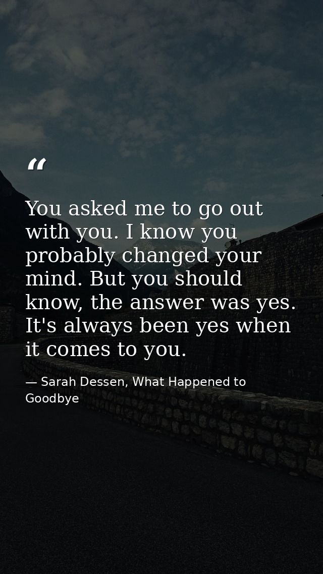 You asked me to go out with you. I know you probably changed your mind. But you should know, the answer was yes. It's al — Sarah Dessen, What Happened to Goodbye