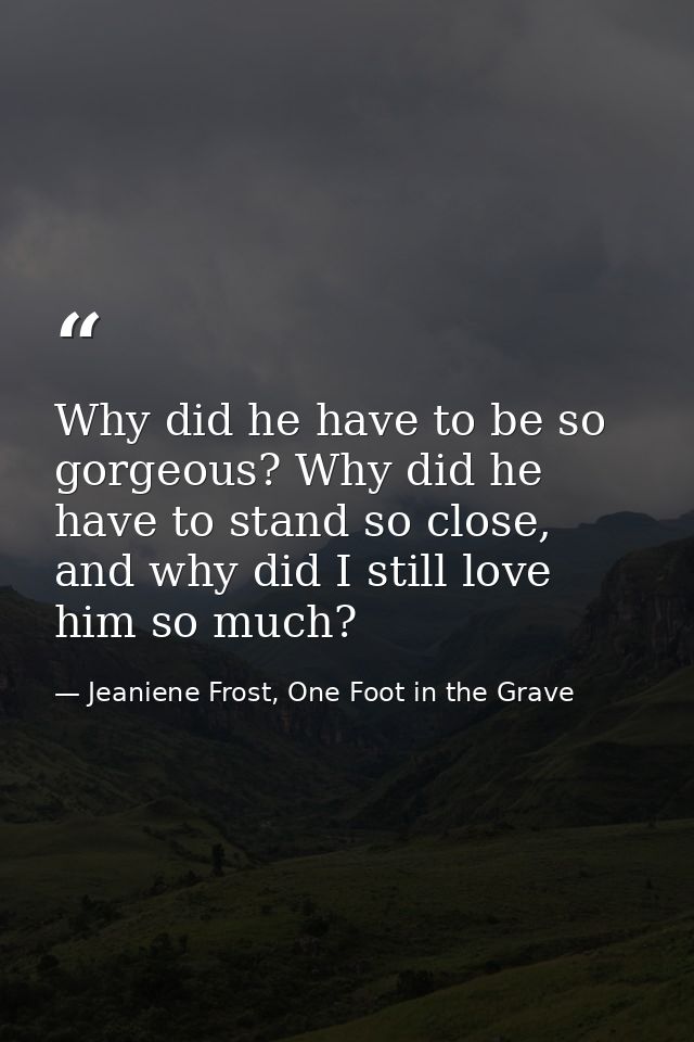 Why did he have to be so gorgeous? Why did he have to stand so close, and why did I still love him so much? — Jeaniene Frost, One Foot in the Grave
