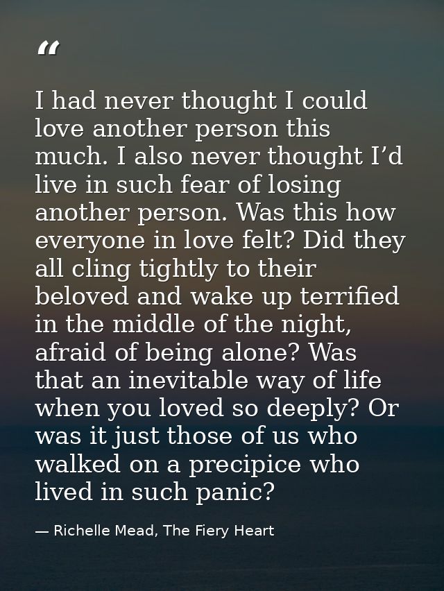 I had never thought I could love another person this much. I also never thought I’d live in such fear of losing another  — Richelle Mead, The Fiery Heart