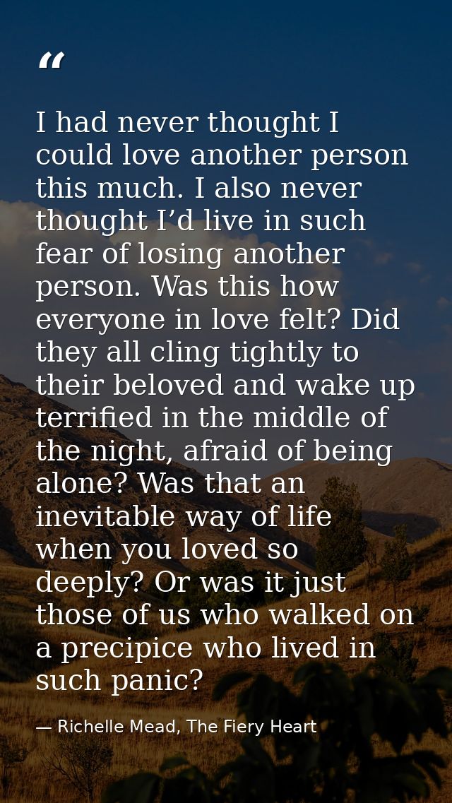 I had never thought I could love another person this much. I also never thought I’d live in such fear of losing another  — Richelle Mead, The Fiery Heart
