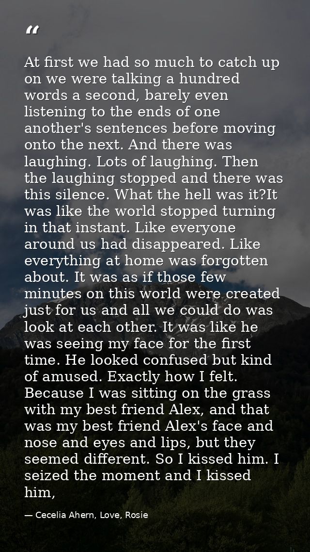 At first we had so much to catch up on we were talking a hundred words a second, barely even listening to the ends of on — Cecelia Ahern, Love, Rosie