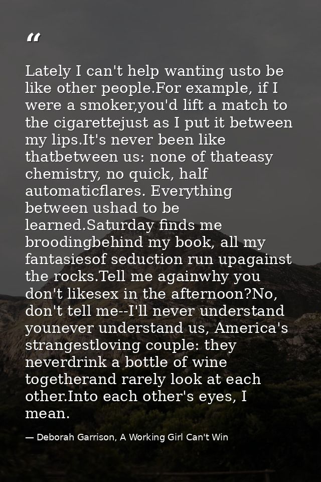 Lately I can't help wanting usto be like other people.For example, if I were a smoker,you'd lift a match to the cigarett — Deborah Garrison, A Working Girl Can't Win