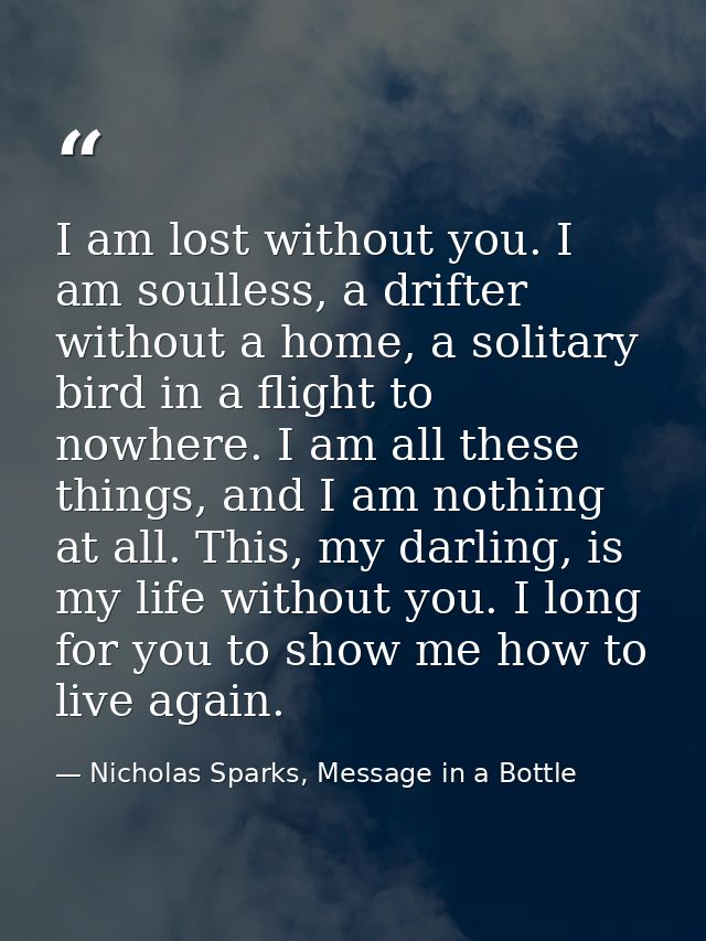 I am lost without you. I am soulless, a drifter without a home, a solitary bird in a flight to nowhere. I am all these t — Nicholas Sparks, Message in a Bottle