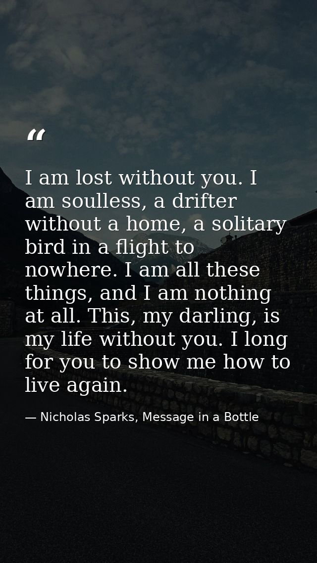 I am lost without you. I am soulless, a drifter without a home, a solitary bird in a flight to nowhere. I am all these t — Nicholas Sparks, Message in a Bottle