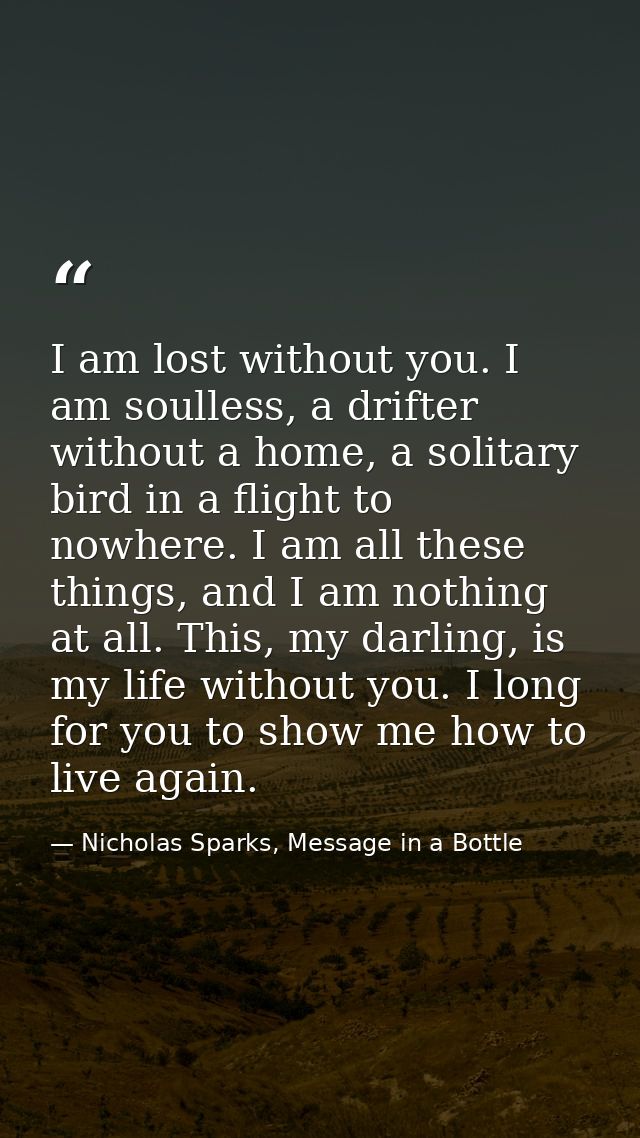 I am lost without you. I am soulless, a drifter without a home, a solitary bird in a flight to nowhere. I am all these t — Nicholas Sparks, Message in a Bottle