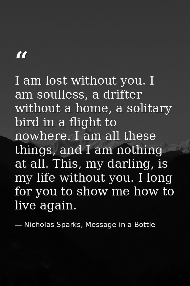 I am lost without you. I am soulless, a drifter without a home, a solitary bird in a flight to nowhere. I am all these t — Nicholas Sparks, Message in a Bottle