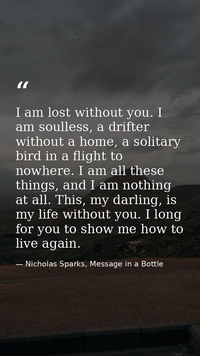 I am lost without you. I am soulless, a drifter without a home, a solitary bird in a flight to nowhere. I am all these t — Nicholas Sparks, Message in a Bottle